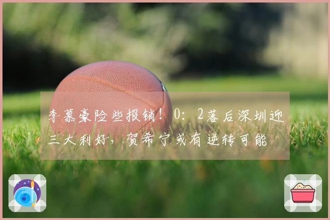 李慕豪险些报销！0：2落后深圳迎三大利好，贺希宁或有逆转可能