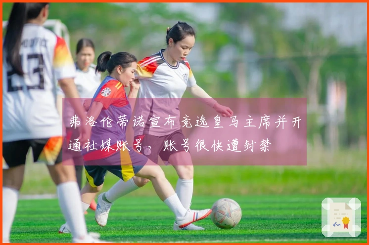 弗洛伦蒂诺宣布竞选皇马主席并开通社媒账号，账号很快遭封禁