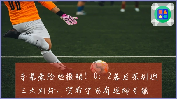李慕豪险些报销！0：2落后深圳迎三大利好，贺希宁或有逆转可能