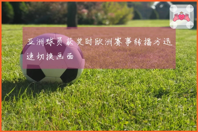 亚洲球员获奖时欧洲赛事转播方迅速切换画面